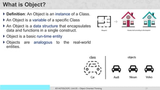 21
Prof. Swati R Sharma
OOP Java is the easiest, scoring and my favorite subject
#3140705(OOP) Unit 05 – Object Oriented Thinking
What is Object?
 Definition: An Object is an instance of a Class.
 An Object is a variable of a specific Class
 An Object is a data structure that encapsulates
data and functions in a single construct.
 Object is a basic run-time entity
 Objects are analogous to the real-world
entities.
 