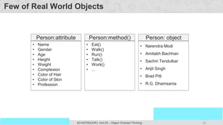 22
Prof. Swati R Sharma
OOP Java is the easiest, scoring and my favorite subject
#3140705(OOP) Unit 05 – Object Oriented Thinking
Few of Real World Objects
• Name
• Gender
• Age
• Height
• Weight
• Complexion
• Color of Hair
• Color of Skin
• Profession
Person:attribute
• Narendra Modi
• Amitabh Bachhan
• Sachin Tendulkar
• Arijit Singh
• Brad Pitt
• R.G. Dhamsania
Person: object
• Eat()
• Walk()
• Run()
• Talk()
• Work()
• ...
Person:method()
 