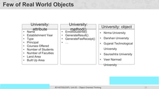 23
Prof. Swati R Sharma
OOP Java is the easiest, scoring and my favorite subject
#3140705(OOP) Unit 05 – Object Oriented Thinking
Few of Real World Objects
• Name
• Establishment Year
• Type
• Principal
• Courses Offered
• Number of Students
• Number of Faculties
• Land Area
• Built Up Area
University:
attribute
• Nirma University
• Darshan University
• Gujarat Technological
University
• Saurashtra University
• Veer Narmad
University
University: object
• EnrollStudents()
• GenerateResult()
• GenerateFeeReceipt()
• …
University:
method()
 