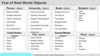 24
Prof. Swati R Sharma
OOP Java is the easiest, scoring and my favorite subject
#3140705(OOP) Unit 05 – Object Oriented Thinking
Few of Real World Objects
• Narendra Modi
• Amitabh Bachhan
• Sachin Tendulkar
• Arijit Singh
• Brad Pitt
• R.G. Dhamsania
Person: object
• Coca Cola
• Pepsi
• Fanta
• Spice
• Sosyo
Cold Drinks:
object
• Orient PSPO
• Havells Galaxy
• Bajaj Crest Neo
• Usha Ex9
• Crompton
Fan: object
• Programming in C
• The Secret
• Two States
• Bhagwad Gita
• Ramayan
• The Holy Bible
Book: object
• Nirma University
• Darshan University
• Gujarat Technological
University
• Saurashtra University
• Veer Narmad
University
University: object
• Twitter
• Whatsapp
• Instagram
• Facebook
• Orkut
Social Media:
object
• Jack
• Twinkle
• John
• Sita
• Karan
Student: object
• Ganga
• Narmada
• Aji
• Nile
• Thames
River: object
 