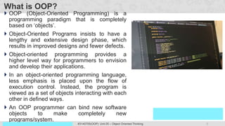 3
Prof. Swati R Sharma
OOP Java is the easiest, scoring and my favorite subject
#3140705(OOP) Unit 05 – Object Oriented Thinking
What is OOP?
 OOP (Object-Oriented Programming) is a
programming paradigm that is completely
based on ‘objects’.
 Object-Oriented Programs insists to have a
lengthy and extensive design phase, which
results in improved designs and fewer defects.
 Object-oriented programming provides a
higher level way for programmers to envision
and develop their applications.
 In an object-oriented programming language,
less emphasis is placed upon the flow of
execution control. Instead, the program is
viewed as a set of objects interacting with each
other in defined ways.
 An OOP programmer can bind new software
objects to make completely new
programs/system.
 
