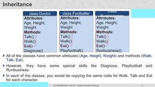 35
Prof. Swati R Sharma #3140705(OOP) Unit 05 – Object Oriented Thinking
OOP Java is the easiest, scoring and my favorite subject
Inheritance
 All of the classes have common attributes (Age, Height, Weight) and methods (Walk,
Talk, Eat).
 However, they have some special skills like Diagnose, Playfootball and
Runbusiness.
 In each of the classes, you would be copying the same code for Walk, Talk and Eat
for each character.
Attributes:
Age, Height,
Weight
Methods:
Talk()
Walk()
Eat()
Diagnose()
class Doctor
Attributes:
Age, Height,
Weight
Methods:
Talk()
Walk()
Eat()
Playfootball()
class Footballer
Attributes:
Age, Height,
Weight
Methods:
Talk()
Walk()
Eat()
Runbusiness()
class
Businessman
 