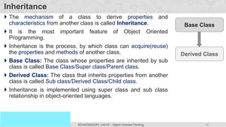 36
Prof. Swati R Sharma
OOP Java is the easiest, scoring and my favorite subject
#3140705(OOP) Unit 05 – Object Oriented Thinking
Inheritance
 The mechanism of a class to derive properties and
characteristics from another class is called Inheritance.
 It is the most important feature of Object Oriented
Programming.
 Inheritance is the process, by which class can acquire(reuse)
the properties and methods of another class.
 Base Class: The class whose properties are inherited by sub
class is called Base Class/Super class/Parent class.
 Derived Class: The class that inherits properties from another
class is called Sub class/Derived Class/Child class.
 Inheritance is implemented using super class and sub class
relationship in object-oriented languages.
Base Class
Derived Class
 