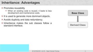 39
Prof. Swati R Sharma
OOP Java is the easiest, scoring and my favorite subject
#3140705(OOP) Unit 05 – Object Oriented Thinking
Inheritance: Advantages
 Promotes reusability
 When an existing code is reused, it leads to less
development and maintenance costs.
 It is used to generate more dominant objects.
 Avoids duplicity and data redundancy.
 Inheritance makes the sub classes follow a
standard interface.
Base Class
Derived Class
 