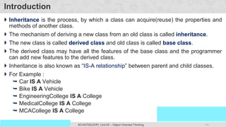 41
Prof. Swati R Sharma
OOP Java is the easiest, scoring and my favorite subject
#3140705(OOP) Unit 05 – Object Oriented Thinking
Introduction
 Inheritance is the process, by which a class can acquire(reuse) the properties and
methods of another class.
 The mechanism of deriving a new class from an old class is called inheritance.
 The new class is called derived class and old class is called base class.
 The derived class may have all the features of the base class and the programmer
can add new features to the derived class.
 Inheritance is also known as “IS-A relationship” between parent and child classes.
 For Example :
 Car IS A Vehicle
 Bike IS A Vehicle
 EngineeringCollege IS A College
 MedicalCollege IS A College
 MCACollege IS A College
 