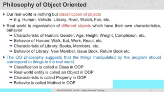 4
Prof. Swati R Sharma
OOP Java is the easiest, scoring and my favorite subject
#3140705(OOP) Unit 05 – Object Oriented Thinking
Philosophy of Object Oriented
 Our real world is nothing but classification of objects
 E.g. Human, Vehicle, Library, River, Watch, Fan, etc.
 Real world is organization of different objects which have their own characteristics,
behavior
 Characteristic of Human: Gender, Age, Height, Weight, Complexion, etc.
 Behavior of Human: Walk, Eat, Work, React, etc.
 Characteristic of Library: Books, Members, etc.
 Behavior of Library: New Member, Issue Book, Return Book etc.
 The OO philosophy suggests that the things manipulated by the program should
correspond to things in the real world.
 Classification is called a Class in OOP
 Real world entity is called an Object in OOP
 Characteristic is called Property in OOP
 Behavior is called Method in OOP
 