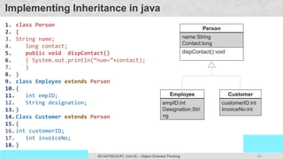 46
Prof. Swati R Sharma
OOP Java is the easiest, scoring and my favorite subject
#3140705(OOP) Unit 05 – Object Oriented Thinking
Implementing Inheritance in java
1. class Person
2. {
3. String name;
4. long contact;
5. public void dispContact()
6. { System.out.println(“num=”+contact);
7. }
8. }
9. class Employee extends Person
10.{
11. int empID;
12. String designation;
13.}
14.Class Customer extends Person
15.{
16.int customerID;
17. int invoiceNo;
18.}
Person
name:String
Contact:long
dispContact():void
Employee
empID:int
Designation:Stri
ng
Customer
customerID:int
InvoiceNo:int
 