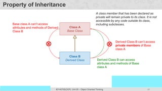 48
Prof. Swati R Sharma
OOP Java is the easiest, scoring and my favorite subject
#3140705(OOP) Unit 05 – Object Oriented Thinking
Property of Inheritance
Class A
Base Class
Class B
Derived Class Derived Class B can access
attributes and methods of Base
class A
Base class A can’t access
attributes and methods of Derived
Class B
Derived Class B can’t access
private members of Base
class A
A class member that has been declared as
private will remain private to its class. It is not
accessible by any code outside its class,
including subclasses.
 