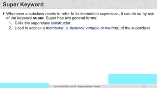 65
Prof. Swati R Sharma
OOP Java is the easiest, scoring and my favorite subject
#3140705(OOP) Unit 05 – Object Oriented Thinking
Super Keyword
 Whenever a subclass needs to refer to its immediate superclass, it can do so by use
of the keyword super. Super has two general forms:
1. Calls the superclass constructor.
2. Used to access a members(i.e. instance variable or method) of the superclass.
 