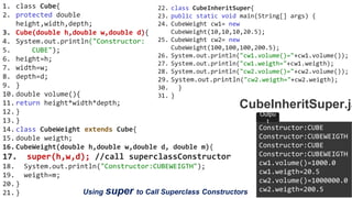 OOP Java is the easiest, scoring and my favorite subject
1. class Cube{
2. protected double
height,width,depth;
3. Cube(double h,double w,double d){
4. System.out.println("Constructor:
5. CUBE");
6. height=h;
7. width=w;
8. depth=d;
9. }
10.double volume(){
11.return height*width*depth;
12.}
13.}
14.class CubeWeight extends Cube{
15.double weigth;
16.CubeWeight(double h,double w,double d, double m){
17. super(h,w,d); //call superclassConstructor
18. System.out.println("Constructor:CUBEWEIGTH");
19. weigth=m;
20.}
21.}
22. class CubeInheritSuper{
23. public static void main(String[] args) {
24. CubeWeight cw1= new
CubeWeight(10,10,10,20.5);
25. CubeWeight cw2= new
CubeWeight(100,100,100,200.5);
26. System.out.println("cw1.volume()="+cw1.volume());
27. System.out.println("cw1.weigth="+cw1.weigth);
28. System.out.println("cw2.volume()="+cw2.volume());
29. System.out.println("cw2.weigth="+cw2.weigth);
30. }
31. }
CubeInheritSuper.ja
Constructor:CUBE
Constructor:CUBEWEIGTH
Constructor:CUBE
Constructor:CUBEWEIGTH
cw1.volume()=1000.0
cw1.weigth=20.5
cw2.volume()=1000000.0
cw2.weigth=200.5
Outpu
t
Using super to Call Superclass Constructors
 