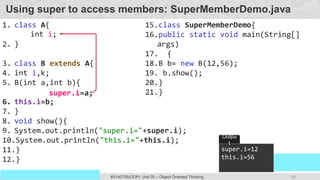 69
Prof. Swati R Sharma
OOP Java is the easiest, scoring and my favorite subject
#3140705(OOP) Unit 05 – Object Oriented Thinking
Using super to access members: SuperMemberDemo.java
1. class A{
2. }
3. class B extends A{
4. int i,k;
5. B(int a,int b){
6. this.i=b;
7. }
8. void show(){
9. System.out.println("super.i="+super.i);
10.System.out.println("this.i="+this.i);
11.}
12.}
15.class SuperMemberDemo{
16.public static void main(String[]
args)
17. {
18.B b= new B(12,56);
19. b.show();
20.}
21.}
super.i=12
this.i=56
Outpu
t
super.i=a;
int i;
 