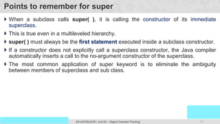 71
Prof. Swati R Sharma
OOP Java is the easiest, scoring and my favorite subject
#3140705(OOP) Unit 05 – Object Oriented Thinking
Points to remember for super
 When a subclass calls super( ), it is calling the constructor of its immediate
superclass.
 This is true even in a multileveled hierarchy.
 super( ) must always be the first statement executed inside a subclass constructor.
 If a constructor does not explicitly call a superclass constructor, the Java compiler
automatically inserts a call to the no-argument constructor of the superclass.
 The most common application of super keyword is to eliminate the ambiguity
between members of superclass and sub class.
 