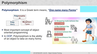 79
Prof. Swati R Sharma #3140705(OOP) Unit 05 – Object Oriented Thinking
OOP Java is the easiest, scoring and my favorite subject
Polymorphism
Polymorphism: It is a Greek term means, “One name many Forms”
Polymorphis
m
Poly:
Many
Morphism:
Types
 Most important concept of object
oriented programming
 In OOP, Polymorphism is the ability
of an object to take on many forms.
 