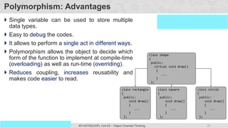 81
Prof. Swati R Sharma #3140705(OOP) Unit 05 – Object Oriented Thinking
OOP Java is the easiest, scoring and my favorite subject
Polymorphism: Advantages
 Single variable can be used to store multiple
data types.
 Easy to debug the codes.
 It allows to perform a single act in different ways.
 Polymorphism allows the object to decide which
form of the function to implement at compile-time
(overloading) as well as run-time (overriding).
 Reduces coupling, increases reusability and
makes code easier to read.
 