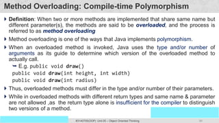 86
Prof. Swati R Sharma
OOP Java is the easiest, scoring and my favorite subject
#3140705(OOP) Unit 05 – Object Oriented Thinking
Method Overloading: Compile-time Polymorphism
 Definition: When two or more methods are implemented that share same name but
different parameter(s), the methods are said to be overloaded, and the process is
referred to as method overloading
 Method overloading is one of the ways that Java implements polymorphism.
 When an overloaded method is invoked, Java uses the type and/or number of
arguments as its guide to determine which version of the overloaded method to
actually call.
 E.g. public void draw()
public void draw(int height, int width)
public void draw(int radius)
 Thus, overloaded methods must differ in the type and/or number of their parameters.
 While in overloaded methods with different return types and same name & parameter
are not allowed ,as the return type alone is insufficient for the compiler to distinguish
two versions of a method.
 