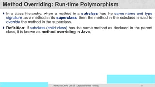 89
Prof. Swati R Sharma
OOP Java is the easiest, scoring and my favorite subject
#3140705(OOP) Unit 05 – Object Oriented Thinking
Method Overriding: Run-time Polymorphism
 In a class hierarchy, when a method in a subclass has the same name and type
signature as a method in its superclass, then the method in the subclass is said to
override the method in the superclass.
 Definition: If subclass (child class) has the same method as declared in the parent
class, it is known as method overriding in Java.
 