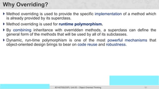 92
Prof. Swati R Sharma
OOP Java is the easiest, scoring and my favorite subject
#3140705(OOP) Unit 05 – Object Oriented Thinking
Why Overriding?
 Method overriding is used to provide the specific implementation of a method which
is already provided by its superclass.
 Method overriding is used for runtime polymorphism.
 By combining inheritance with overridden methods, a superclass can define the
general form of the methods that will be used by all of its subclasses.
 Dynamic, run-time polymorphism is one of the most powerful mechanisms that
object-oriented design brings to bear on code reuse and robustness.
 