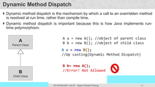 96
Prof. Swati R Sharma
OOP Java is the easiest, scoring and my favorite subject
#3140705(OOP) Unit 05 – Object Oriented Thinking
Dynamic Method Dispatch
 Dynamic method dispatch is the mechanism by which a call to an overridden method
is resolved at run time, rather than compile time.
 Dynamic method dispatch is important because this is how Java implements run-
time polymorphism.
A
Parent Class
B
Child Class
A a = new A(); //object of parent class
B b = new B(); //object of child class
A a = new B();
//Up casting(Dynamic Method Dispatch)
B b= new A();
//Error! Not Allowed
 