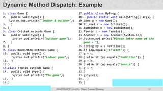 98
Prof. Swati R Sharma
OOP Java is the easiest, scoring and my favorite subject
#3140705(OOP) Unit 05 – Object Oriented Thinking
Dynamic Method Dispatch: Example
1. class Game {
2. public void type() {
System.out.println("Indoor & outdoor");
3. }
4. }
5. class Cricket extends Game {
6. public void type() {
System.out.println("outdoor game");
7. }
8. }
9. class Badminton extends Game {
10. public void type() {
System.out.println("indoor game");
11. }
12.}
13.class Tennis extends Game {
14. public void type() {
System.out.println("Mix game");
15. }
16.}
17.public class MyProg {
18. public static void main(String[] args) {
19.Game g = new Game();
20.Cricket c = new Cricket();
21.Badminton b = new Badminton();
22.Tennis t = new Tennis();
23.Scanner s = new Scanner(System.in);
24.System.out.print("Please Enter name of the
game = ");
25.String op = s.nextLine();
26.if (op.equals("cricket")) {
27.g = c;
28.} else if (op.equals("badminton")) {
29.g = b;
30.} else if (op.equals("tennis")) {
31.g = t;
32.}
33.g.type();
34. }
35.}
 