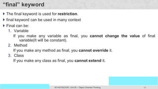 99
Prof. Swati R Sharma
OOP Java is the easiest, scoring and my favorite subject
#3140705(OOP) Unit 05 – Object Oriented Thinking
“final” keyword
 The final keyword is used for restriction.
 final keyword can be used in many context
 Final can be:
1. Variable
If you make any variable as final, you cannot change the value of final
variable(It will be constant).
2. Method
If you make any method as final, you cannot override it.
3. Class
If you make any class as final, you cannot extend it.
 