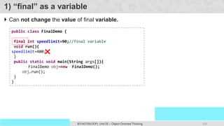 100
Prof. Swati R Sharma
OOP Java is the easiest, scoring and my favorite subject
#3140705(OOP) Unit 05 – Object Oriented Thinking
1) “final” as a variable
 Can not change the value of final variable.
public class FinalDemo {
final int speedlimit=90;//final variable
void run(){
speedlimit=400;
}
public static void main(String args[]){
FinalDemo obj=new FinalDemo();
obj.run();
}
}
final
 