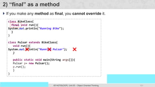 101
Prof. Swati R Sharma
OOP Java is the easiest, scoring and my favorite subject
#3140705(OOP) Unit 05 – Object Oriented Thinking
2) “final” as a method
 If you make any method as final, you cannot override it.
class BikeClass{
final void run(){
System.out.println("Running Bike");
}
}
class Pulsar extends BikeClass{
void run(){
System.out.println("Running Pulsar");
}
public static void main(String args[]){
Pulsar p= new Pulsar();
p.run();
}
}
final
 