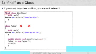 102
Prof. Swati R Sharma
OOP Java is the easiest, scoring and my favorite subject
#3140705(OOP) Unit 05 – Object Oriented Thinking
3) “final” as a Class
 If you make any class as final, you cannot extend it.
final class BikeClass{
void run(){
System.out.println("Running Bike");
}
}
class Pulsar extends BikeClass
{
void run(){
System.out.println("Running Pulsar");
}
public static void main(String args[]){
Pulsar p= new Pulsar();
p.run();
}
}
final
 