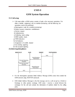 Unit-5 GSM System Operation
ASHUTHA K., ECE Dept., SCEM Page 1
UNIT-5
GSM System Operation
5.1 Call setup
 Call setup within a GSM system consists of quite a few necessary operations. For
either a mobile- originating call or a mobile-terminating call the following ten
operations need to be performed.
a) Interrogation (only for a mobile-terminating)
b) Radio resource connection establishment
c) Service request
d) Authentication
e) Ciphering mode setting
f) IMEI number check
g) TMSI allocation
h) Call initiation
i) Assignment of a traffic channel
j) User alerting signaling
k) Call accepted signaling
(1).Interrogationphase:
 For the interrogation operation Initial Address Message (IAM) comes from outside the
GSM network using ISUP/TUP protocols.
 IAM (Initial Address Message) is the first message sent in a call set-up by a Switch or
Exchange to other partner exchange. IAM seizes / reserves a circuit between the
exchanges for the call and contains the information of numbers dialed by the calling
party.
 