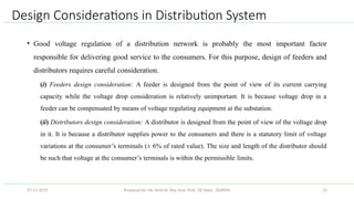 Prepared by: Mr. Amit Kr. Roy, Asst. Prof., EE Dept., JSSATEN 13
Design Considerations in Distribution System
• Good voltage regulation of a distribution network is probably the most important factor
responsible for delivering good service to the consumers. For this purpose, design of feeders and
distributors requires careful consideration.
(i) Feeders design consideration: A feeder is designed from the point of view of its current carrying
capacity while the voltage drop consideration is relatively unimportant. It is because voltage drop in a
feeder can be compensated by means of voltage regulating equipment at the substation.
(ii) Distributors design consideration: A distributor is designed from the point of view of the voltage drop
in it. It is because a distributor supplies power to the consumers and there is a statutory limit of voltage
variations at the consumer’s terminals (± 6% of rated value). The size and length of the distributor should
be such that voltage at the consumer’s terminals is within the permissible limits.
27-11-2019
 