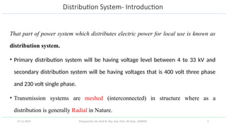 Prepared by: Mr. Amit Kr. Roy, Asst. Prof., EE Dept., JSSATEN 2
Distribution System- Introduction
That part of power system which distributes electric power for local use is known as
distribution system.
• Primary distribution system will be having voltage level between 4 to 33 kV and
secondary distribution system will be having voltages that is 400 volt three phase
and 230 volt single phase.
• Transmission systems are meshed (interconnected) in structure where as a
distribution is generally Radial in Nature.
27-11-2019
 