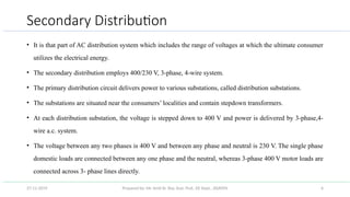 Prepared by: Mr. Amit Kr. Roy, Asst. Prof., EE Dept., JSSATEN 6
Secondary Distribution
• It is that part of AC distribution system which includes the range of voltages at which the ultimate consumer
utilizes the electrical energy.
• The secondary distribution employs 400/230 V, 3-phase, 4-wire system.
• The primary distribution circuit delivers power to various substations, called distribution substations.
• The substations are situated near the consumers’ localities and contain stepdown transformers.
• At each distribution substation, the voltage is stepped down to 400 V and power is delivered by 3-phase,4-
wire a.c. system.
• The voltage between any two phases is 400 V and between any phase and neutral is 230 V. The single phase
domestic loads are connected between any one phase and the neutral, whereas 3-phase 400 V motor loads are
connected across 3- phase lines directly.
27-11-2019
 