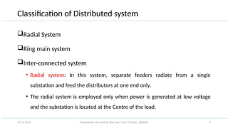 Prepared by: Mr. Amit Kr. Roy, Asst. Prof., EE Dept., JSSATEN 9
Classification of Distributed system
Radial System
Ring main system
Inter-connected system
• Radial system: In this system, separate feeders radiate from a single
substation and feed the distributors at one end only.
• The radial system is employed only when power is generated at low voltage
and the substation is located at the Centre of the load.
27-11-2019
 