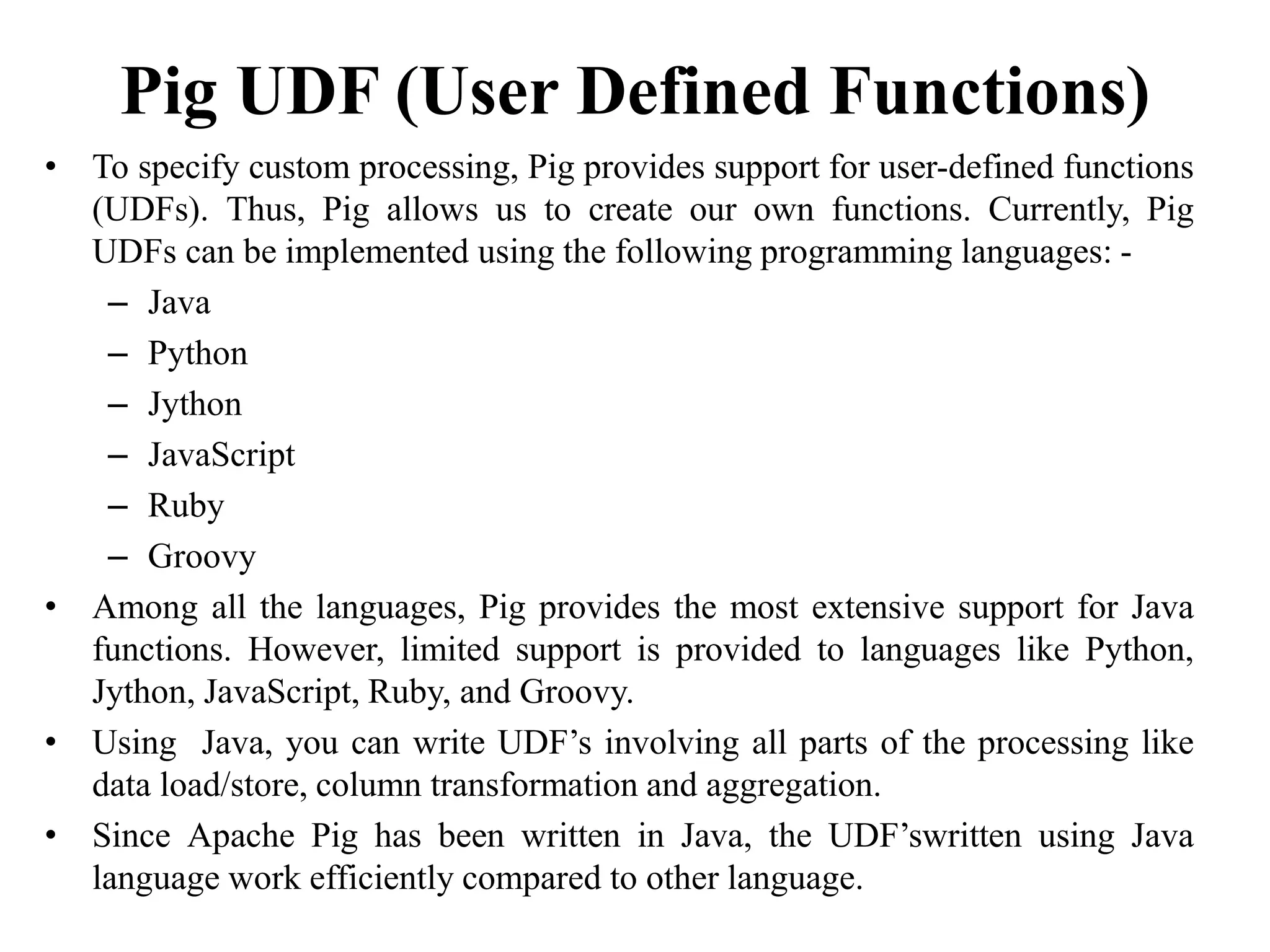 Pig UDF (User Defined Functions)
• To specify custom processing, Pig provides support for user-defined functions
(UDFs). Thus, Pig allows us to create our own functions. Currently, Pig
UDFs can be implemented using the following programming languages: -
– Java
– Python
– Jython
– JavaScript
– Ruby
– Groovy
• Among all the languages, Pig provides the most extensive support for Java
functions. However, limited support is provided to languages like Python,
Jython, JavaScript, Ruby, and Groovy.
• Using Java, you can write UDF’s involving all parts of the processing like
data load/store, column transformation and aggregation.
• Since Apache Pig has been written in Java, the UDF’swritten using Java
language work efficiently compared to other language.
 