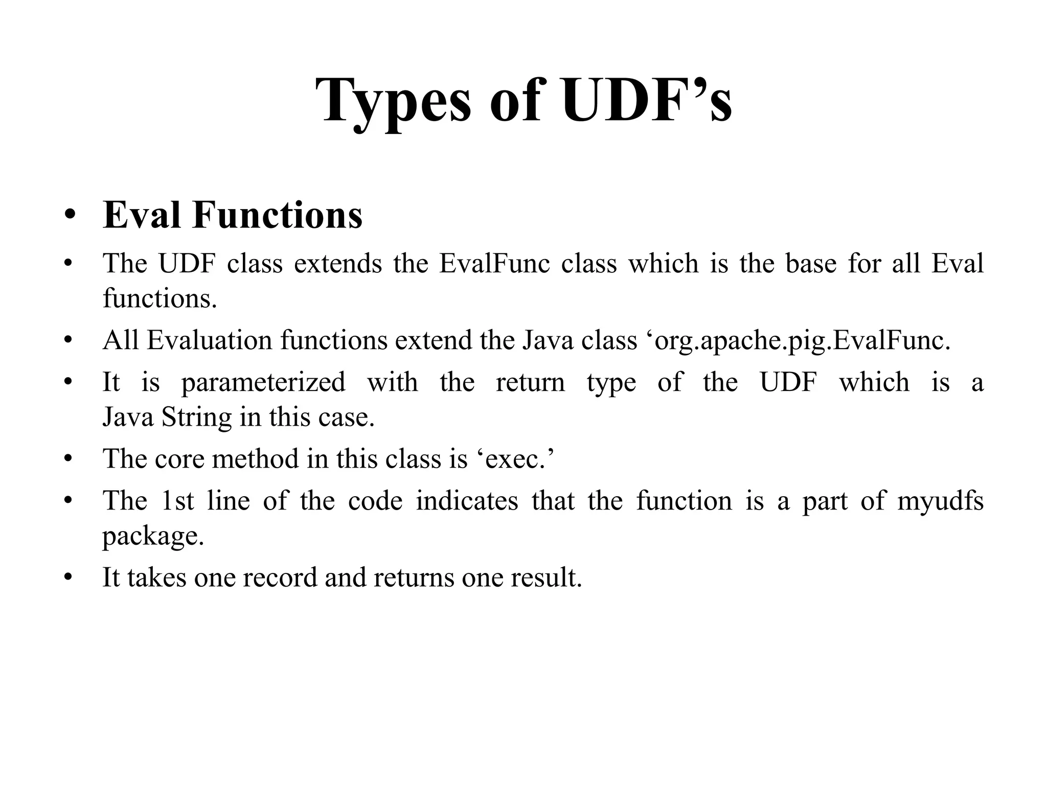 Types of UDF’s
• Eval Functions
• The UDF class extends the EvalFunc class which is the base for all Eval
functions.
• All Evaluation functions extend the Java class ‘org.apache.pig.EvalFunc.
• It is parameterized with the return type of the UDF which is a
Java String in this case.
• The core method in this class is ‘exec.’
• The 1st line of the code indicates that the function is a part of myudfs
package.
• It takes one record and returns one result.
 