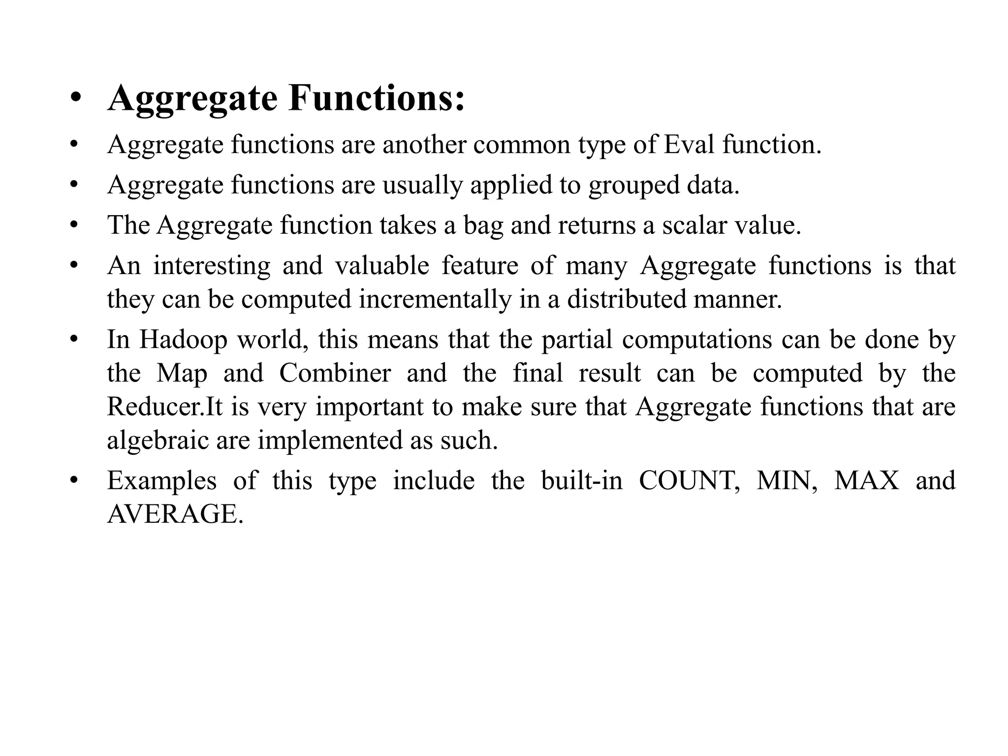 • Aggregate Functions:
• Aggregate functions are another common type of Eval function.
• Aggregate functions are usually applied to grouped data.
• The Aggregate function takes a bag and returns a scalar value.
• An interesting and valuable feature of many Aggregate functions is that
they can be computed incrementally in a distributed manner.
• In Hadoop world, this means that the partial computations can be done by
the Map and Combiner and the final result can be computed by the
Reducer.It is very important to make sure that Aggregate functions that are
algebraic are implemented as such.
• Examples of this type include the built-in COUNT, MIN, MAX and
AVERAGE.
 
