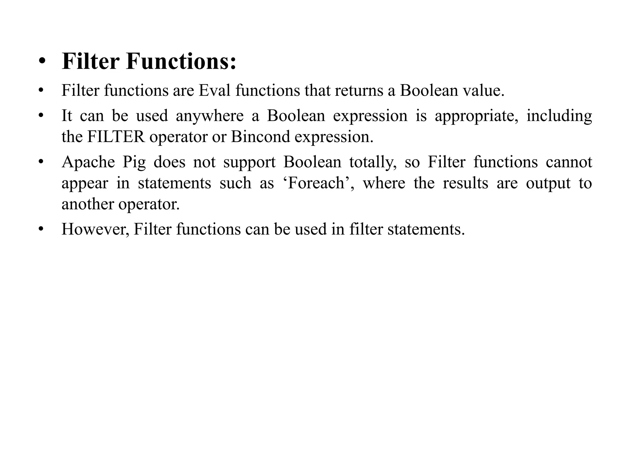 • Filter Functions:
• Filter functions are Eval functions that returns a Boolean value.
• It can be used anywhere a Boolean expression is appropriate, including
the FILTER operator or Bincond expression.
• Apache Pig does not support Boolean totally, so Filter functions cannot
appear in statements such as ‘Foreach’, where the results are output to
another operator.
• However, Filter functions can be used in filter statements.
 