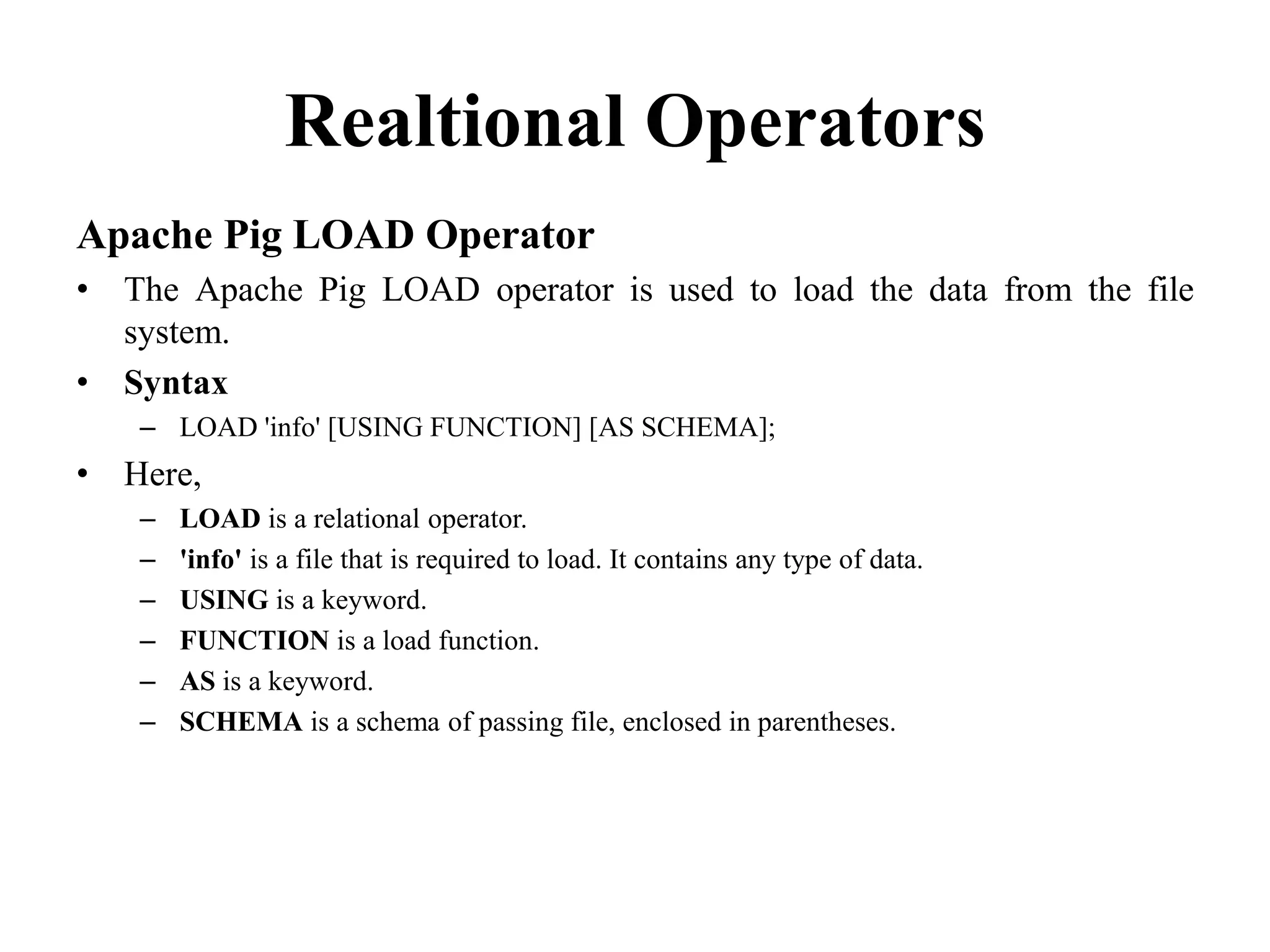 Realtional Operators
Apache Pig LOAD Operator
• The Apache Pig LOAD operator is used to load the data from the file
system.
• Syntax
– LOAD 'info' [USING FUNCTION] [AS SCHEMA];
• Here,
– LOAD is a relational operator.
– 'info' is a file that is required to load. It contains any type of data.
– USING is a keyword.
– FUNCTION is a load function.
– AS is a keyword.
– SCHEMA is a schema of passing file, enclosed in parentheses.
 
