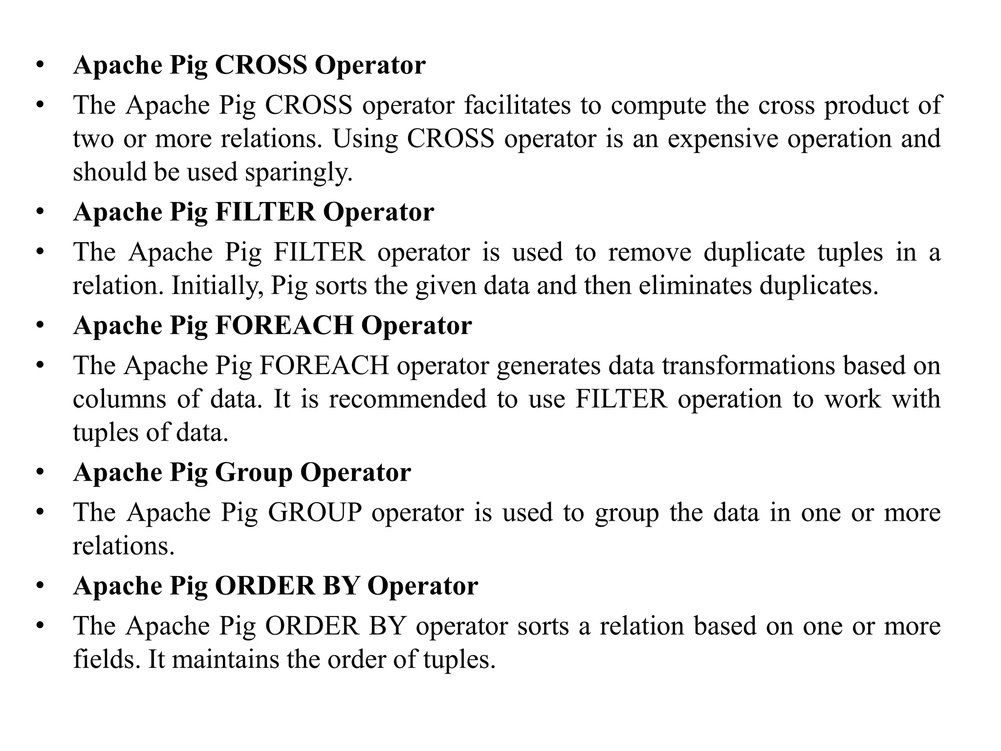 • Apache Pig CROSS Operator
• The Apache Pig CROSS operator facilitates to compute the cross product of
two or more relations. Using CROSS operator is an expensive operation and
should be used sparingly.
• Apache Pig FILTER Operator
• The Apache Pig FILTER operator is used to remove duplicate tuples in a
relation. Initially, Pig sorts the given data and then eliminates duplicates.
• Apache Pig FOREACH Operator
• The Apache Pig FOREACH operator generates data transformations based on
columns of data. It is recommended to use FILTER operation to work with
tuples of data.
• Apache Pig Group Operator
• The Apache Pig GROUP operator is used to group the data in one or more
relations.
• Apache Pig ORDER BY Operator
• The Apache Pig ORDER BY operator sorts a relation based on one or more
fields. It maintains the order of tuples.
 