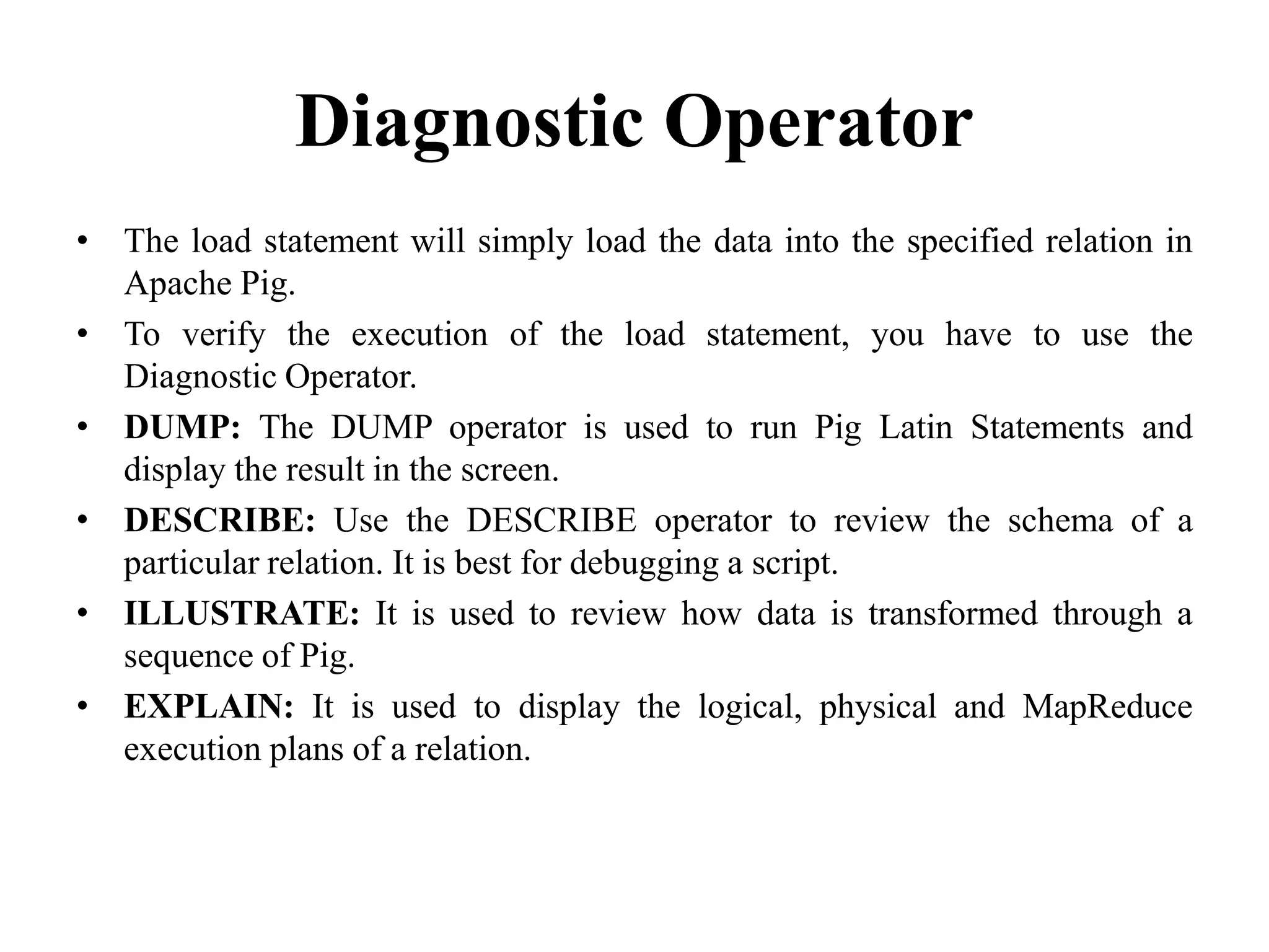 Diagnostic Operator
• The load statement will simply load the data into the specified relation in
Apache Pig.
• To verify the execution of the load statement, you have to use the
Diagnostic Operator.
• DUMP: The DUMP operator is used to run Pig Latin Statements and
display the result in the screen.
• DESCRIBE: Use the DESCRIBE operator to review the schema of a
particular relation. It is best for debugging a script.
• ILLUSTRATE: It is used to review how data is transformed through a
sequence of Pig.
• EXPLAIN: It is used to display the logical, physical and MapReduce
execution plans of a relation.
 
