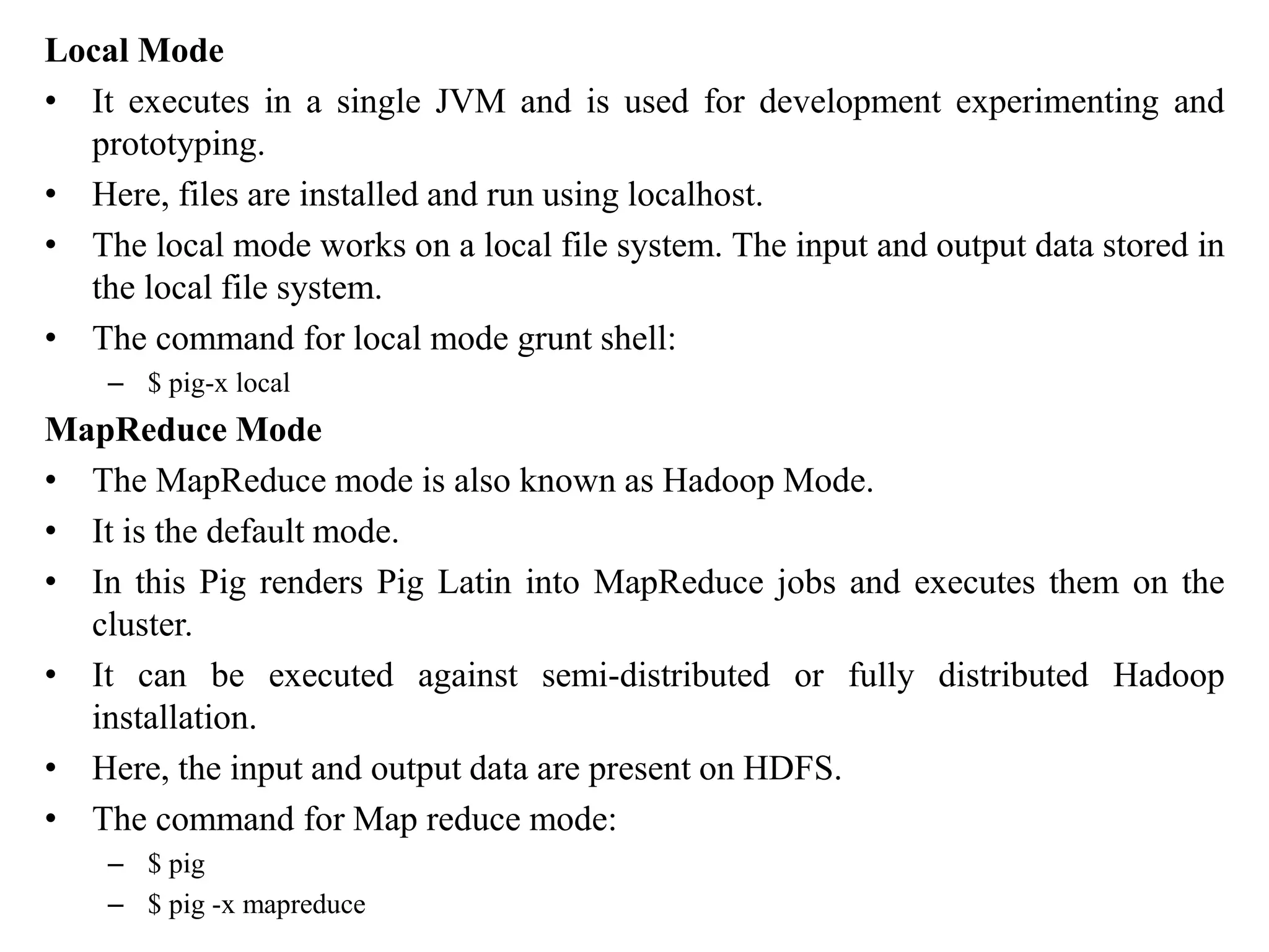 Local Mode
• It executes in a single JVM and is used for development experimenting and
prototyping.
• Here, files are installed and run using localhost.
• The local mode works on a local file system. The input and output data stored in
the local file system.
• The command for local mode grunt shell:
– $ pig-x local
MapReduce Mode
• The MapReduce mode is also known as Hadoop Mode.
• It is the default mode.
• In this Pig renders Pig Latin into MapReduce jobs and executes them on the
cluster.
• It can be executed against semi-distributed or fully distributed Hadoop
installation.
• Here, the input and output data are present on HDFS.
• The command for Map reduce mode:
– $ pig
– $ pig -x mapreduce
 