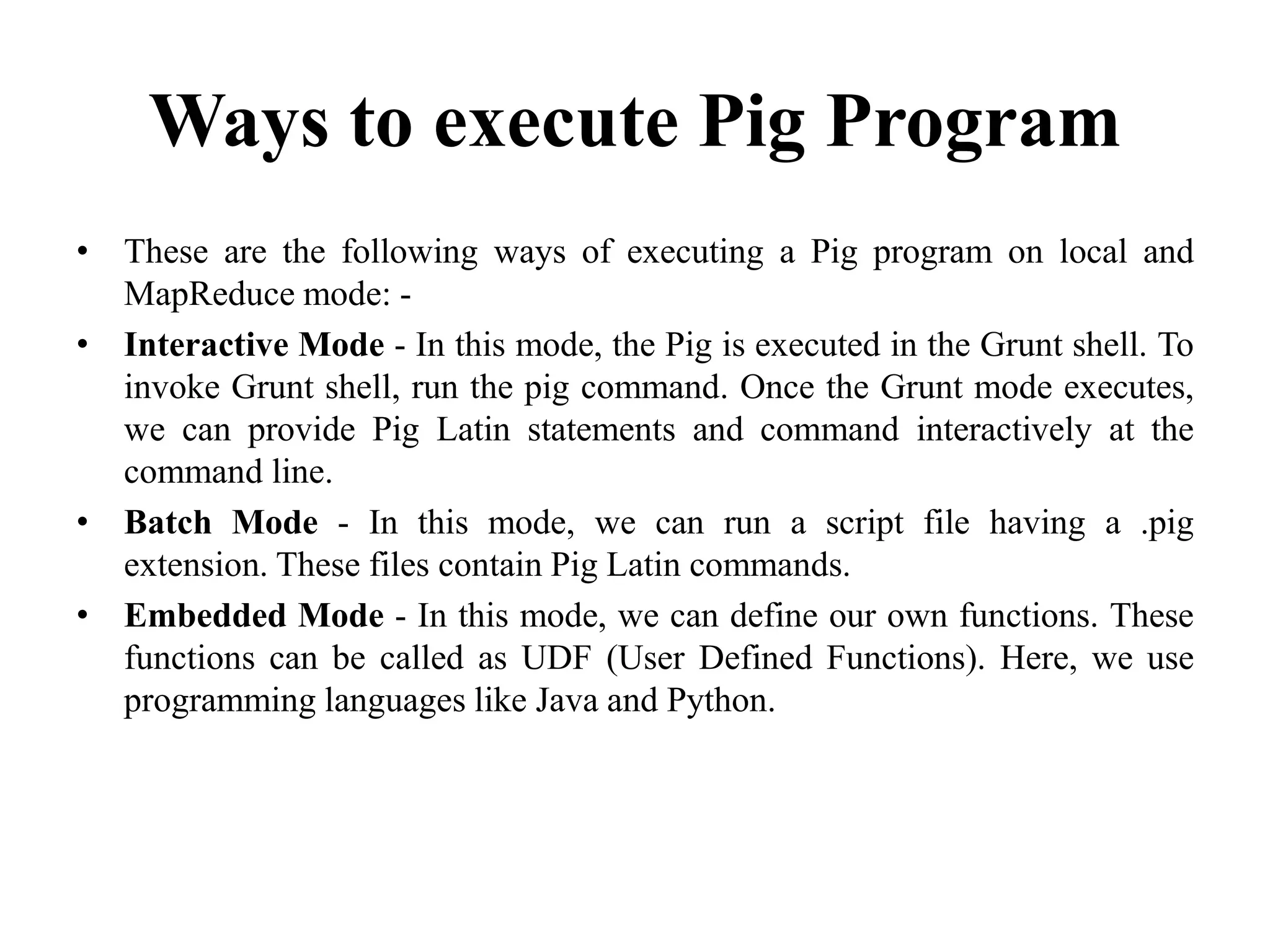 Ways to execute Pig Program
• These are the following ways of executing a Pig program on local and
MapReduce mode: -
• Interactive Mode - In this mode, the Pig is executed in the Grunt shell. To
invoke Grunt shell, run the pig command. Once the Grunt mode executes,
we can provide Pig Latin statements and command interactively at the
command line.
• Batch Mode - In this mode, we can run a script file having a .pig
extension. These files contain Pig Latin commands.
• Embedded Mode - In this mode, we can define our own functions. These
functions can be called as UDF (User Defined Functions). Here, we use
programming languages like Java and Python.
 