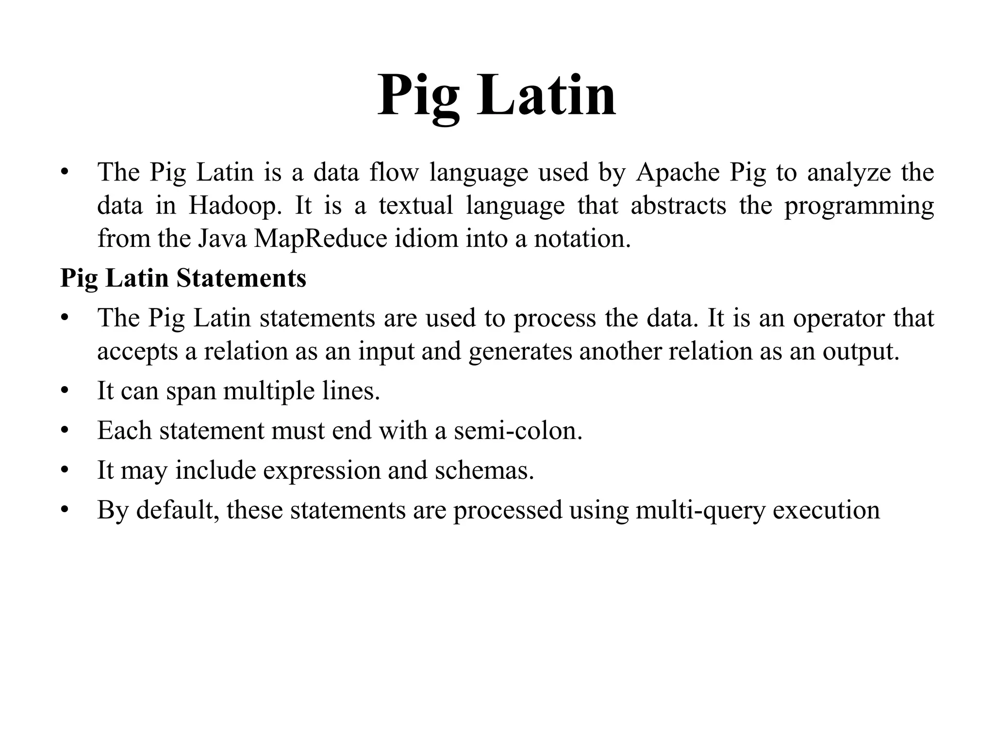 Pig Latin
• The Pig Latin is a data flow language used by Apache Pig to analyze the
data in Hadoop. It is a textual language that abstracts the programming
from the Java MapReduce idiom into a notation.
Pig Latin Statements
• The Pig Latin statements are used to process the data. It is an operator that
accepts a relation as an input and generates another relation as an output.
• It can span multiple lines.
• Each statement must end with a semi-colon.
• It may include expression and schemas.
• By default, these statements are processed using multi-query execution
 