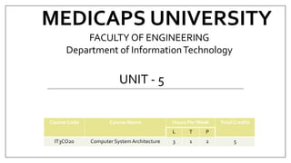 MEDICAPS UNIVERSITY
UNIT - 5
Course Code Course Name Hours PerWeek Total Credits
L T P
IT3CO20 Computer SystemArchitecture 3 1 2 5
FACULTY OF ENGINEERING
Department of InformationTechnology
 