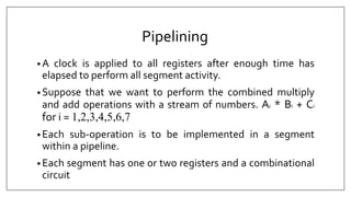 Pipelining
• A clock is applied to all registers after enough time has
elapsed to perform all segment activity.
• Suppose that we want to perform the combined multiply
and add operations with a stream of numbers. Ai * Bi + Ci
for i = 1,2,3,4,5,6,7
• Each sub-operation is to be implemented in a segment
within a pipeline.
• Each segment has one or two registers and a combinational
circuit
 