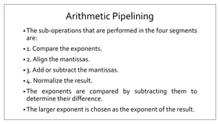 Arithmetic Pipelining
• The sub-operations that are performed in the four segments
are:
• 1. Compare the exponents.
• 2. Align the mantissas.
• 3. Add or subtract the mantissas.
• 4. Normalize the result.
• The exponents are compared by subtracting them to
determine their difference.
• The larger exponent is chosen as the exponent of the result.
 