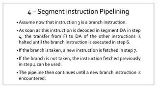 4 – Segment Instruction Pipelining
• Assume now that instruction 3 is a branch instruction.
• As soon as this instruction is decoded in segment DA in step
4, the transfer from FI to DA of the other instructions is
halted until the branch instruction is executed in step 6.
• If the branch is taken, a new instruction is fetched in step 7.
• If the branch is not taken, the instruction fetched previously
in step 4 can be used.
• The pipeline then continues until a new branch instruction is
encountered.
 