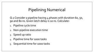 Pipelining Numerical
Q.1 Consider a pipeline having 4 phases with duration 60, 50,
90 and 80 ns. Given latch delay is 10 ns. Calculate-
1. Pipeline cycle time
2. Non-pipeline execution time
3. Speed up ratio
4. Pipeline time for 1000 tasks
5. Sequential time for 1000 tasks
 