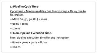 1: Pipeline CycleTime-
Cycle time = Maximum delay due to any stage + Delay due to
its register
= Max { 60, 50, 90, 80 } + 10 ns
= 90 ns + 10 ns
= 100 ns
2: Non-Pipeline ExecutionTime-
Non-pipeline execution time for one instruction
= 60 ns + 50 ns + 90 ns + 80 ns
= 280 ns
 