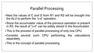 Parallel Processing
• Next the values of C and D from R1 and R2 will be brought into
the ALU to perform the “c-d” operation.
• Since the accumulator value of the previous operation is present
in R3, the result of “c-d” can be safely stored in the Accumulator.
• This is the process of parallel processing of only one CPU.
• Consider several such CPU performing the calculations
separately.
• This is the concept of parallel processing.
 