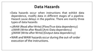 Data Hazards
• Data hazards occur when instructions that exhibit data
dependence, modify data in different stages of a pipeline.
Hazard cause delays in the pipeline. There are mainly three
types of data hazards:
• 1)RAW (Read afterWrite) [Flow/True data dependency]
2)WAR (Write after Read) [Anti-Data dependency]
3)WAW (Write afterWrite) [Output data dependency]
•WAR andWAW hazards occur during the out-of-order
execution of the instructions.
 